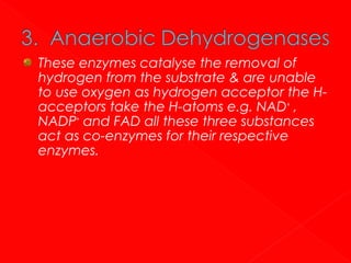 These enzymes catalyse the removal of
hydrogen from the substrate & are unable
to use oxygen as hydrogen acceptor the Hacceptors take the H-atoms e.g. NAD+ ,
NADP+ and FAD all these three substances
act as co-enzymes for their respective
enzymes.

 