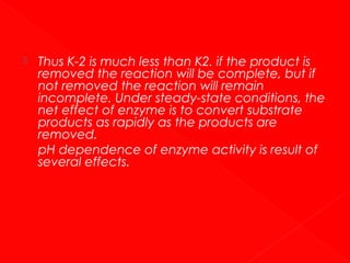 

Thus K-2 is much less than K2. if the product is
removed the reaction will be complete, but if
not removed the reaction will remain
incomplete. Under steady-state conditions, the
net effect of enzyme is to convert substrate
products as rapidly as the products are
removed.
pH dependence of enzyme activity is result of
several effects.

 