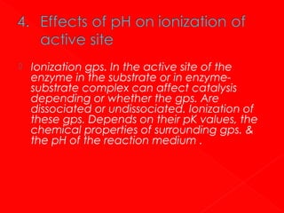 

Ionization gps. In the active site of the
enzyme in the substrate or in enzymesubstrate complex can affect catalysis
depending or whether the gps. Are
dissociated or undissociated. Ionization of
these gps. Depends on their pK values, the
chemical properties of surrounding gps. &
the pH of the reaction medium .

 