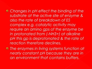 Changes in pH effect the binding of the
substrate at the active site of enzyme &
also the rate of breakdown of ES
complex e.g. catalytic activity may
require an amino gps of the enzyme be
in protonated from (-NH3+) at alkaline
pH this gp is deprotonated & the rate of
reaction therefore declines.
The enzymes in living systems function at
nearly constant pH because they are in
an environment that contains buffers.

 