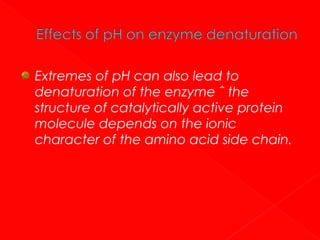 Extremes of pH can also lead to
denaturation of the enzyme ΅ the
structure of catalytically active protein
molecule depends on the ionic
character of the amino acid side chain.

 