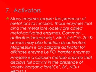 Many enzymes require the presence of
metal ions to function. Those enzymes that
bind the metal ions loosely are called
metal-activated enzymes. Common …
activators include Mg+2, Mn +2, fe2+, Ca2+, Zn2+, K+
aminos may also function as activators.
Magnesium is an obligate activator for
allkinase enzyme i.e PO4 transfer enzymes.
Amylase is a calcium metallo enzyme that
displays full activity in the presence of
variety inorganic ions(Ce`, Br`, NO-+

 