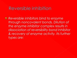 Reversible inhibitors bind to enzyme
through noncovalent bonds. Dilution of
the enzyme inhibitor complex results in
dissociation of reversibility bond inhibitor
& recovery of enzyme activity. Its further
types are:

 