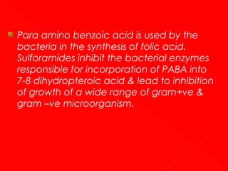 Para amino benzoic acid is used by the
bacteria in the synthesis of folic acid.
Sulforamides inhibit the bacterial enzymes
responsible for incorporation of PABA into
7-8 dihydropteroic acid & lead to inhibition
of growth of a wide range of gram+ve &
gram –ve microorganism.

 