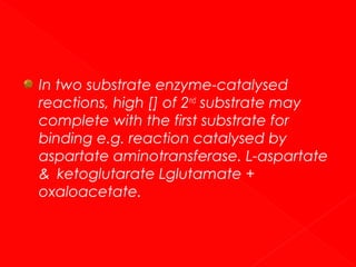In two substrate enzyme-catalysed
reactions, high [] of 2nd substrate may
complete with the first substrate for
binding e.g. reaction catalysed by
aspartate aminotransferase. L-aspartate
& ketoglutarate Lglutamate +
oxaloacetate.

 