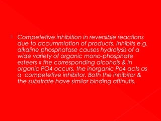

Competetive inhibition in reversible reactions
due to accummlation of products. Inhibits e.g.
alkaline phosphatase causes hydrolysis of a
wide variety of organic mono-phosphate
esteers x the corresponding alcohols & in
organic PO4 occurs, the inorganic Po4 acts as
a competetive inhibitor. Both the inhibitor &
the substrate have similar binding affinutis.

 