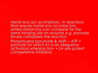 



Metal ions act as inhibitors:- In reactions
that require metal ions as cofactors.
similar,metal ions can compete for the
same binding site on enzyme e.g. prymate
kinase catalyzees the reaction.
Phosphoand pyrumate & ADP→ ATP +
pyrmate for which K+ is an obligatory
activators whereas Na+ + Li+ are potent
competetive inhibitors.

 