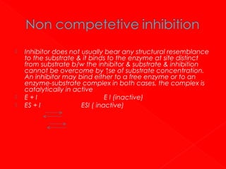 




Inhibitor does not usually bear any structural resemblance
to the substrate & it binds to the enzyme at site distinct
from substrate b/w the inhibitor & substrate & inhibition
cannot be overcome by ↑se of substrate concentration.
An inhibitor may bind either to a free enzyme or to an
enzyme-substrate complex in both cases, the complex is
catalytically in active
E+I
E I (inactive)
ES + I
ESI ( inactive)

 
