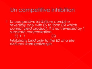 

Uncompetitive inhibitions combine
reversibly only with ES to form ESI which
cannot yield product. It is not reversed by ↑
substrate concentration.
ES + I
ESI
Inhibitions bind only to the ES at a site
distiunct from active site.

 