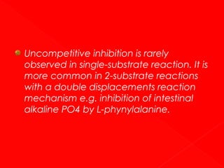 Uncompetitive inhibition is rarely
observed in single-substrate reaction. It is
more common in 2-substrate reactions
with a double displacements reaction
mechanism e.g. inhibition of intestinal
alkaline PO4 by L-phynylalanine.

 