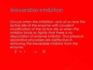 

Occurs when the inhibition acts at or near the
active site of the enzyme with covalent
modification of the active site or when the
inhibitor binds so tightly that there is no
dissociation of enzyme inhibitor. Thus physical
separative processes are ineffective in
removing the irreversible inhibitor from the
enzyme.
E + I
→
EI

 