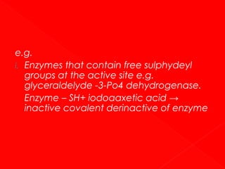 e.g.
i. Enzymes that contain free sulphydeyl
groups at the active site e.g.
glyceraldelyde -3-Po4 dehydrogenase.
Enzyme – SH+ iodoaaxetic acid →
inactive covalent derinactive of enzyme

 