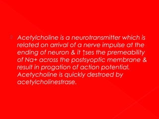 

Acetylcholine is a neurotransmitter which is
related on arrival of a nerve impulse at the
ending of neuron & it ↑ses the premeability
of Na+ across the postsyoptic membrane &
result in progation of action potential.
Acetycholine is quickly destroed by
acetylcholinestrase.

 
