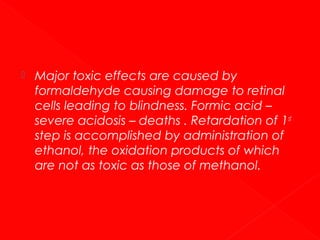 

Major toxic effects are caused by
formaldehyde causing damage to retinal
cells leading to blindness. Formic acid –
severe acidosis – deaths . Retardation of 1st
step is accomplished by administration of
ethanol, the oxidation products of which
are not as toxic as those of methanol.

 