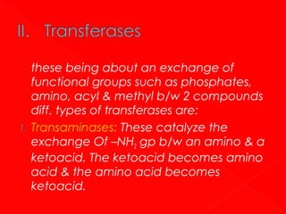 1.

these being about an exchange of
functional groups such as phosphates,
amino, acyl & methyl b/w 2 compounds
diff. types of transferases are:
Transaminases: These catalyze the
exchange Of –NH2 gp b/w an amino & a
ketoacid. The ketoacid becomes amino
acid & the amino acid becomes
ketoacid.

 