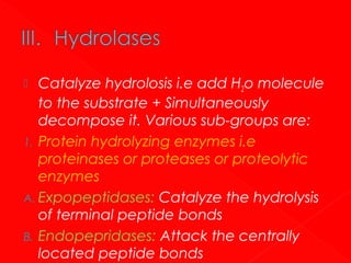 Catalyze hydrolosis i.e add H2o molecule
to the substrate + Simultaneously
decompose it. Various sub-groups are:
1. Protein hydrolyzing enzymes i.e
proteinases or proteases or proteolytic
enzymes
A. Expopeptidases: Catalyze the hydrolysis
of terminal peptide bonds
B. Endopepridases: Attack the centrally
located peptide bonds


 