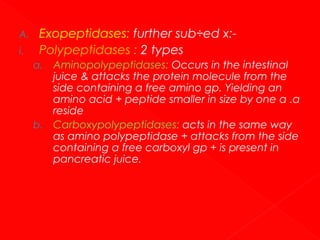 A.
i.

Exopeptidases: further sub÷ed x:Polypeptidases : 2 types
Aminopolypeptidases: Occurs in the intestinal
juice & attacks the protein molecule from the
side containing a free amino gp. Yielding an
amino acid + peptide smaller in size by one α .α
reside
b. Carboxypolypeptidases: acts in the same way
as amino polypeptidase + attacks from the side
containing a free carboxyl gp + is present in
pancreatic juice.
a.

 