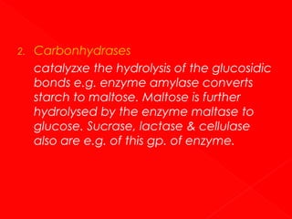 2.

Carbonhydrases
catalyzxe the hydrolysis of the glucosidic
bonds e.g. enzyme amylase converts
starch to maltose. Maltose is further
hydrolysed by the enzyme maltase to
glucose. Sucrase, lactase & cellulase
also are e.g. of this gp. of enzyme.

 