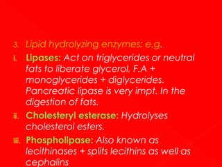 3.
i.

ii.
iii.

Lipid hydrolyzing enzymes: e.g.
Lipases: Act on triglycerides or neutral
fats to liberate glycerol, F.A +
monoglycerides + diglycerides.
Pancreatic lipase is very impt. In the
digestion of fats.
Cholesteryl esterase: Hydrolyses
cholesterol esters.
Phospholipase: Also known as
lecithinases + splits lecithins as well as
cephalins

 