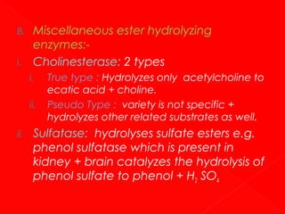B.
i.

Miscellaneous ester hydrolyzing
enzymes:Cholinesterase: 2 types
i.
ii.

ii.

True type : Hydrolyzes only acetylcholine to
ecatic acid + choline.
Pseudo Type : variety is not specific +
hydrolyzes other related substrates as well.

Sulfatase: hydrolyses sulfate esters e.g.
phenol sulfatase which is present in
kidney + brain catalyzes the hydrolysis of
phenol sulfate to phenol + H2 SO4

 