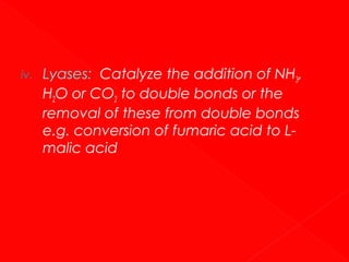 iv.

Lyases: Catalyze the addition of NH3,
H2O or CO2 to double bonds or the
removal of these from double bonds
e.g. conversion of fumaric acid to Lmalic acid

 