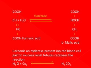 COOH
I
funerase
CH + H2O
II
HC
I
COOH Fumaric acid

COOH
I
HOCH
I
CH2
I
COOH
L- Malic acid

Carbonic an hyderase present ion red blood cell
gastric mucosa renal tubules catalyzes the
reaction
H2 O + Co2
H2 CO3

 