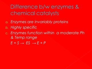 a.
b.
c.

Enzymes are invariably proteins
Highly specific
Enzymes function within a moderate Ph
& Temp range
E + S → ES → E + P

 