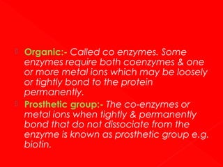 



Organic:- Called co enzymes. Some
enzymes require both coenzymes & one
or more metal ions which may be loosely
or tightly bond to the protein
permanently.
Prosthetic group:- The co-enzymes or
metal ions when tightly & permanently
bond that do not dissociate from the
enzyme is known as prosthetic group e.g.
biotin.

 