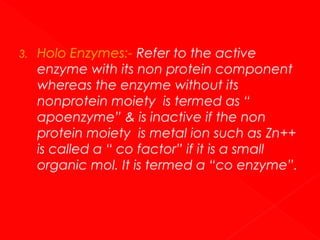 3.

Holo Enzymes:- Refer to the active
enzyme with its non protein component
whereas the enzyme without its
nonprotein moiety is termed as “
apoenzyme” & is inactive if the non
protein moiety is metal ion such as Zn++
is called a “ co factor” if it is a small
organic mol. It is termed a “co enzyme”.

 