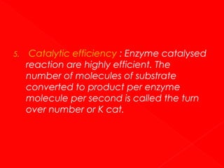 5.

Catalytic efficiency : Enzyme catalysed
reaction are highly efficient. The
number of molecules of substrate
converted to product per enzyme
molecule per second is called the turn
over number or K cat.

 