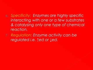 6.

7.

Specificity: Enzymes are highly specific
interacting with one or a few substrates
& catalysing only one type of chemical
reaction.
Regulation: Enzyme activity can be
regulated i.e. ↑ed or ↓ed.

 
