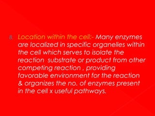 8.

Location within the cell:- Many enzymes
are localized in specific organelles within
the cell which serves to isolate the
reaction substrate or product from other
competing reaction , providing
favorable environment for the reaction
& organizes the no. of enzymes present
in the cell x useful pathways.

 