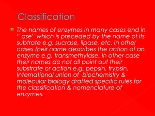The names of enzymes in many cases end in
“ ase” which is preceded by the name of its
subtrate e.g. sucrase, lipase, etc. in other
cases their name describes the action of an
enzyme e.g. transmethylase. In other case
their names do not all point out their
substrate or action e.g. pepsin, trypsin.
International union of biochemistry &
molecular biology drafted specific rules for
the classification & nomenclature of
enzymes.

 