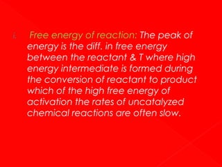 i.

Free energy of reaction: The peak of
energy is the diff. in free energy
between the reactant & T where high
energy intermediate is formed during
the conversion of reactant to product
which of the high free energy of
activation the rates of uncatalyzed
chemical reactions are often slow.

 