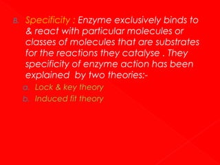 B.

Specificity : Enzyme exclusively binds to
& react with particular molecules or
classes of molecules that are substrates
for the reactions they catalyse . They
specificity of enzyme action has been
explained by two theories:a. Lock & key theory
b. Induced fit theory

 