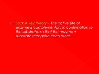 a. Lock & key theory:- The active site of

enzyme is complementary in confirmation to
the substrate, so that the enzyme +
substrate recognize each other.

 