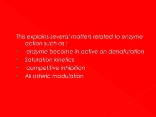 This explains several matters related to enzyme
action such as :
•
enzyme become in active on denaturation
• Saturation kinetics
•
competitive inhibition
• All osteric modulation

 