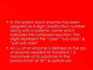 In this system each enzyme has been
assigned as 4-digit classification number
along with a systemic name which
indicates the catalysed reaction. The
digits represent the “class” “sub class” &
“sub-sub class”
An i.u of an enzyme is defined as the qty.
of enzyme needed to transform 1.0
micromole of its substrate to the
product/min at 30 ⁰ & optium pH.

 
