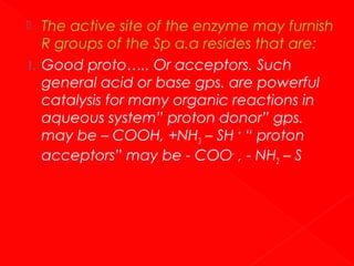 
1.

The active site of the enzyme may furnish
R groups of the Sp α.α resides that are:
Good proto….. Or acceptors. Such
general acid or base gps. are powerful
catalysis for many organic reactions in
aqueous system” proton donor” gps.
may be – COOH, +NH3 – SH + “ proton
acceptors” may be - COO- , - NH2 – S

 