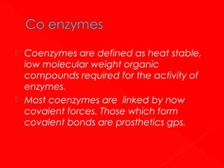 



Coenzymes are defined as heat stable,
low molecular weight organic
compounds required for the activity of
enzymes.
Most coenzymes are linked by now
covalent forces. Those which form
covalent bonds are prosthetics gps.

 