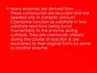 Many enzymes are derived from …..
These compounds are recycled and are
needed only in catalytic amount.
Coenzyme function as substrate in twosubstrate reactions being bond
momentarily to the enzyme during
catalysis. They are chemically altered
during the course of reaction & are
recovered to their original forms by same
or another enzyme.

 