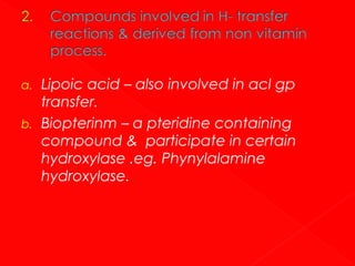 a.
b.

Lipoic acid – also involved in acl gp
transfer.
Biopterinm – a pteridine containing
compound & participate in certain
hydroxylase .eg. Phynylalamine
hydroxylase.

 