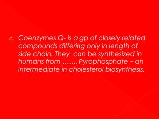 c.

Coenzymes Q- is a gp of closely related
compounds differing only in length of
side chain. They can be synthesized in
humans from ……. Pyrophosphate – an
intermediate in cholesterol biosynthesis.

 