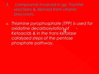 a.

Thiamine pyrophosphate (TPP) is used for
oxidatine decarboxylation of
Ketoacids & in the trans ketolase
catalyzed steps of the pentose
phosphate pathway.

 