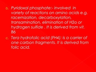 b.

c.

Pyridoxal phosphate:- involved in
variety of reactions on amino acids e.g.
racemization, decarboxylation,
transamination, elimination of H2o or
hydrogen sulfide . It is derived from vit.
B6
Tera hydrofolic acid (FH4): is a carrier of
one carbon fragments. It is derived from
folic acid.

 