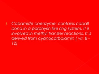 f.

Cobamide coenzyme: contains cobalt
bond in a porphyrin like ring system. It is
involved in methyl transfer reactions. It is
derived from cyanocarbalamin ( vit. B 12)

 