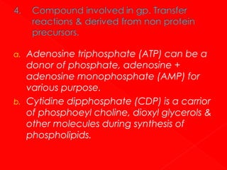 a.

b.

Adenosine triphosphate (ATP) can be a
donor of phosphate, adenosine +
adenosine monophosphate (AMP) for
various purpose.
Cytidine dipphosphate (CDP) is a carrior
of phosphoeyl choline, dioxyl glycerols &
other molecules during synthesis of
phospholipids.

 