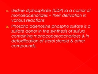 c.

d.

Uridine diphosphate (UDP) ia a carrior of
monoisacehorides + their derivation in
various reactions
Phospho adenosine phospho sulfate is a
sulfate donor in the synthesis of sulfurs
containing monocopolysacharides & in
detoxification of sterol steroid & other
compounds.

 