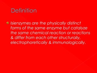 Isienzymes are the physically distinct
forms of the same enzyme but catalyze
the same chemical reaction or reactions
& differ from each other structurally,
electrophoretically & immunologically.

 