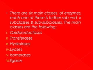 There are six main classes of enzymes,
each one of these is further sub ÷ed x
subclasses & sub-subclasses. The main
classes are the following:
I. Oxidoreductases
II. Transferases
III. Hydrolases
IV. Lyases
V. Isomerases
VI. ligases


 